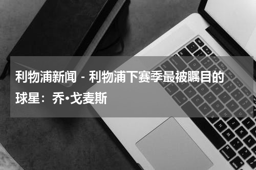 利物浦新闻 - 利物浦下赛季最被瞩目的球星：乔·戈麦斯