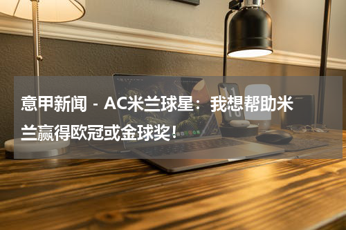 意甲新闻 - AC米兰球星：我想帮助米兰赢得欧冠或金球奖！