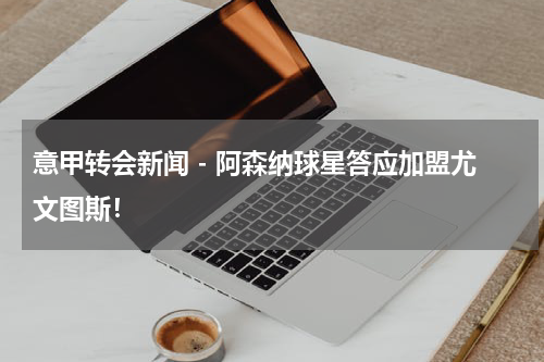 意甲转会新闻 - 阿森纳球星答应加盟尤文图斯！