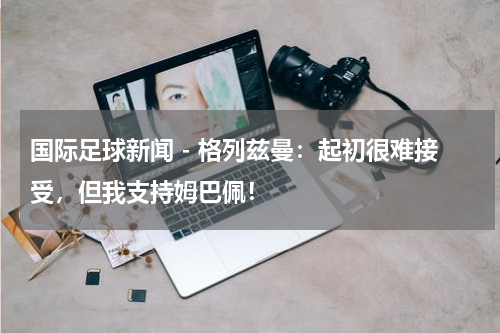 国际足球新闻 - 格列兹曼：起初很难接受，但我支持姆巴佩！