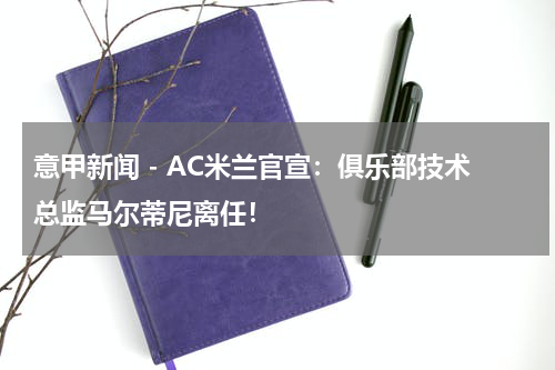 意甲新闻 - AC米兰官宣：俱乐部技术总监马尔蒂尼离任！