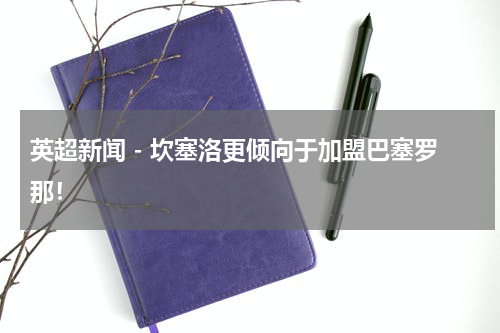 英超新闻 - 坎塞洛更倾向于加盟巴塞罗那！