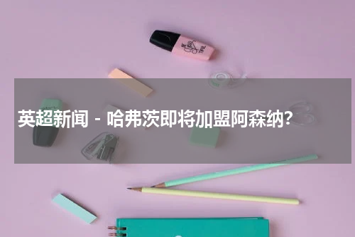 英超新闻 - 哈弗茨即将加盟阿森纳？
