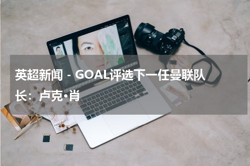 英超新闻 - GOAL评选下一任曼联队长：卢克·肖