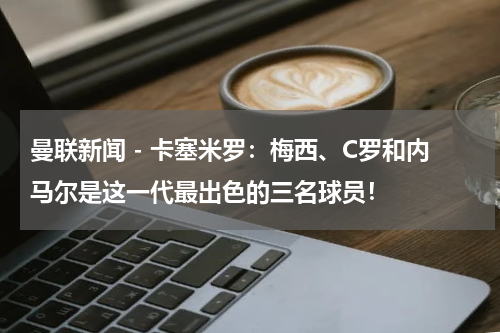 曼联新闻 - 卡塞米罗：梅西、C罗和内马尔是这一代最出色的三名球员！
